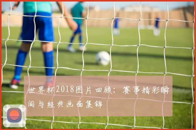 世界杯2018图片回顾：赛事精彩瞬间与经典画面集锦