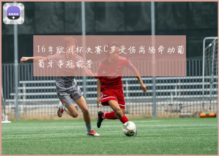16年欧洲杯决赛C罗受伤离场牵动葡萄牙争冠前景