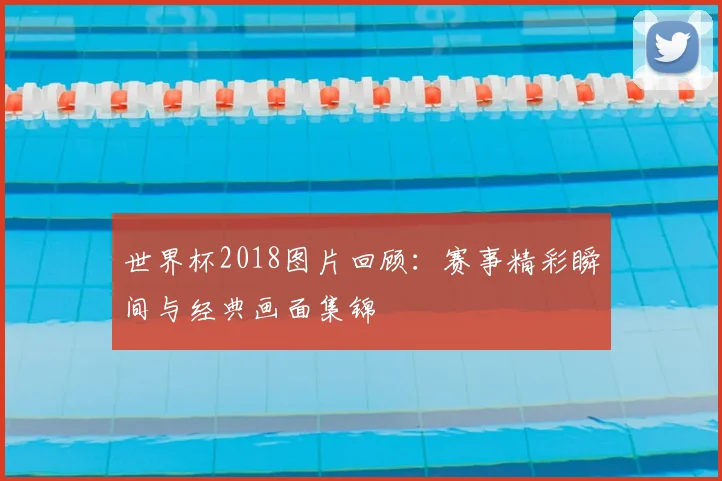 世界杯2018图片回顾:赛事精彩瞬间与经典画面集锦