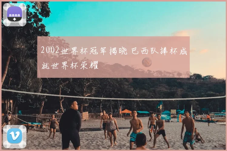 2002世界杯冠军揭晓 巴西队捧杯成就世界杯荣耀