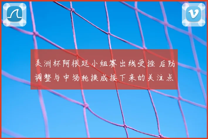 美洲杯阿根廷小组赛出线受挫 后防调整与中场轮换成接下来的关注点