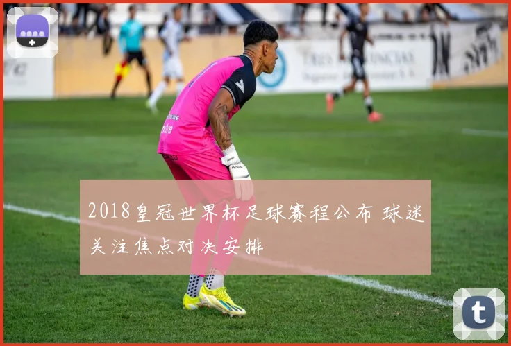 2018皇冠世界杯足球赛程公布 球迷关注焦点对决安排