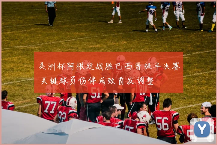 美洲杯阿根廷战胜巴西晋级半决赛 关键球员伤停或致首发调整