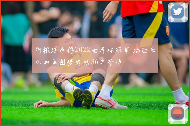 阿根廷夺得2022世界杯冠军 梅西率队加冕圆梦终结36年等待