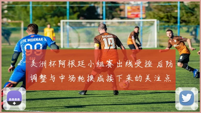 美洲杯阿根廷小组赛出线受挫 后防调整与中场轮换成接下来的关注点