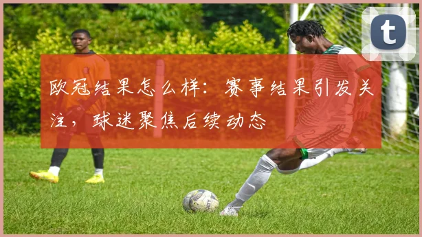 欧冠结果怎么样:赛事结果引发关注,球迷聚焦后续动态