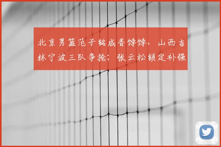 北京男篮范子铭成香饽饽,山西吉林宁波三队争抢;张云松锁定补强目标,2米05大前锋有望加盟_辽宁_山东_同曦